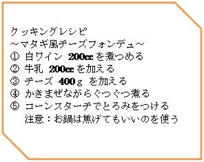 オートシェイプ: クッキングレシピ
～マタギ風チーズフォンデュ～
① 白ワイン 200cc を煮つめる
② 牛乳 200cc を加える
③ チーズ 400ｇ を加える
④ かきまぜながらぐつぐつ煮る
⑤ コーンスターチでとろみをつける
注意：お鍋は焦げてもいいのを使う
